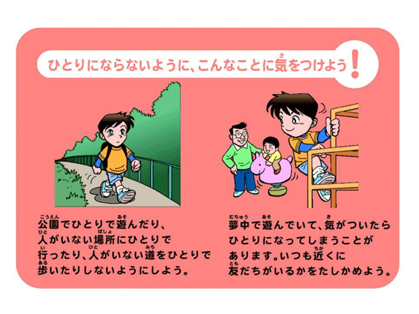 ひとりにならないように、こんなことに気をつけよう公園でひとりで遊んだり、 人がいない場所にひとりでいったり、人がいない道をひと りで歩いたりしないようにしよう。夢中で遊んでいて、気がついたらひとりになってしまうことがあります。いつも近くに友だちがいるかをたしかめよう。