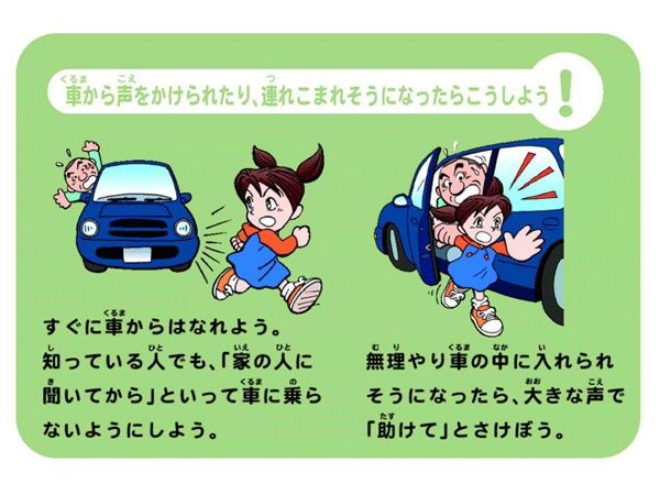 車から声をかけられたり、連れこまれそうになったらこうしよう！        すぐに車からはなれよう。知っている人でも、家の人に聞いてからといって車に乗らないようにしよう。        無理やり車の中に入れられそうになったら、大きな声で助けてとさけぼう